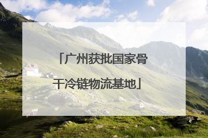 广州获批国家骨干冷链物流基地