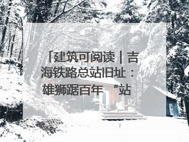 建筑可阅读｜吉海铁路总站旧址：雄狮踞百年 “站”写传承史