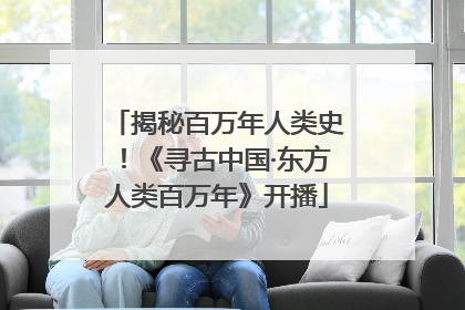 揭秘百万年人类史！《寻古中国·东方人类百万年》开播