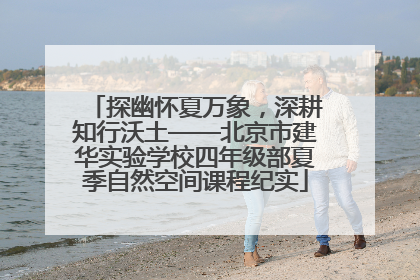 探幽怀夏万象，深耕知行沃土——北京市建华实验学校四年级部夏季自然空间课程纪实