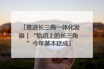 推进长三角一体化发展｜“轨道上的长三角”今年基本建成