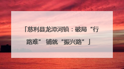 慈利县龙潭河镇：破局“行路难” 铺就“振兴路”