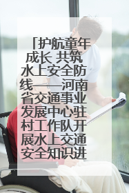 护航童年成长 共筑水上安全防线——河南省交通事业发展中心驻村工作队开展水上交通安全知识进校园活动