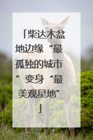 柴达木盆地边缘“最孤独的城市”变身“最美观星地”