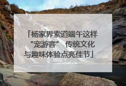 杨家界索道端午这样“宠游客” 传统文化与趣味体验点亮佳节