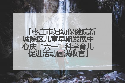 枣庄市妇幼保健院新城院区儿童早期发展中心庆“六一”科学育儿促进活动圆满收官