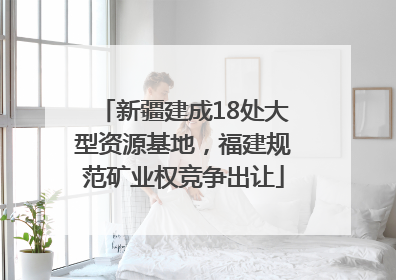 新疆建成18处大型资源基地，福建规范矿业权竞争出让