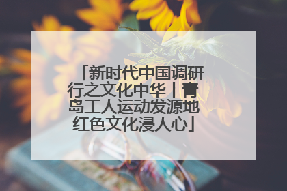 新时代中国调研行之文化中华丨青岛工人运动发源地红色文化浸人心