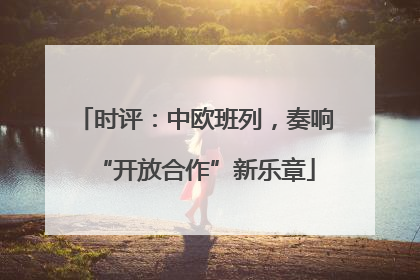 时评：中欧班列，奏响“开放合作”新乐章