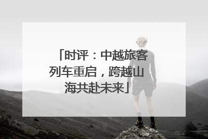 时评：中越旅客列车重启，跨越山海共赴未来