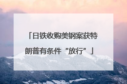 日铁收购美钢案获特朗普有条件“放行”