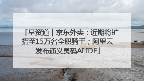 早资道｜京东外卖：近期将扩招至15万名全职骑手；阿里云发布通义灵码AI IDE
