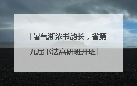暑气渐浓书韵长，省第九届书法高研班开班