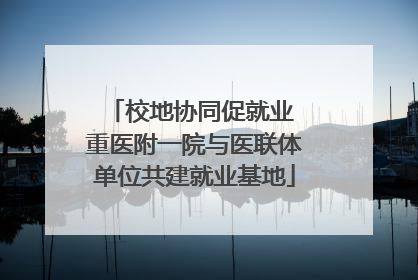 校地协同促就业 重医附一院与医联体单位共建就业基地