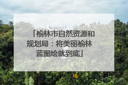 榆林市自然资源和规划局：将美丽榆林蓝图绘就到底