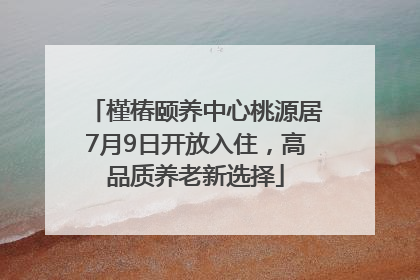 槿椿颐养中心桃源居7月9日开放入住，高品质养老新选择