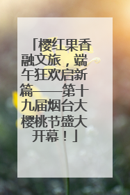 樱红果香融文旅，端午狂欢启新篇——第十九届烟台大樱桃节盛大开幕！