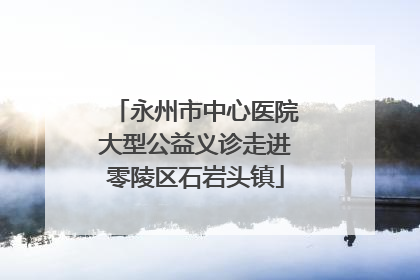 永州市中心医院大型公益义诊走进零陵区石岩头镇