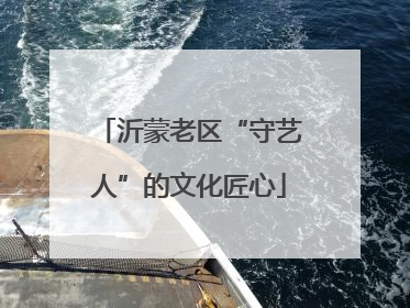沂蒙老区“守艺人”的文化匠心