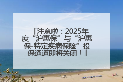 注意啦：2025年度“沪惠保”与“沪惠保-特定疾病保险”投保通道即将关闭！