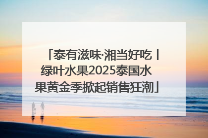 泰有滋味·湘当好吃丨绿叶水果2025泰国水果黄金季掀起销售狂潮