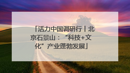 活力中国调研行丨北京石景山：“科技+文化”产业蓬勃发展