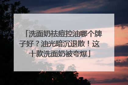 洗面奶祛痘控油哪个牌子好？油光暗沉退散！这十款洗面奶被夸爆