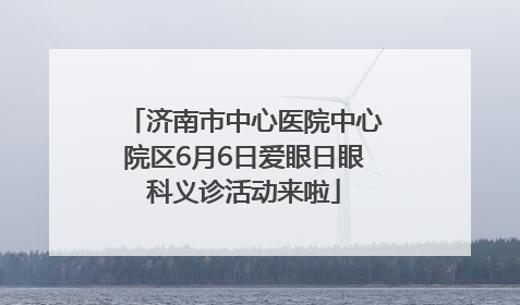 济南市中心医院中心院区6月6日爱眼日眼科义诊活动来啦