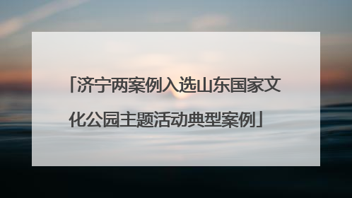 济宁两案例入选山东国家文化公园主题活动典型案例