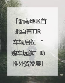 浙南地区首批自有TIR车辆启程 “购车远航”助推外贸发展
