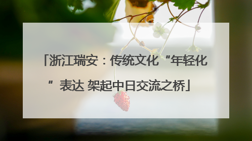 浙江瑞安：传统文化“年轻化”表达 架起中日交流之桥