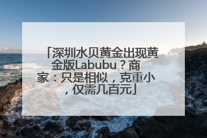深圳水贝黄金出现黄金版Labubu？商家：只是相似，克重小，仅需几百元