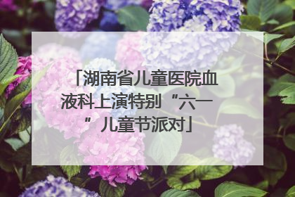 湖南省儿童医院血液科上演特别“六一”儿童节派对