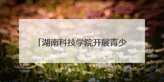 湖南科技学院开展青少年科技创新之旅活动