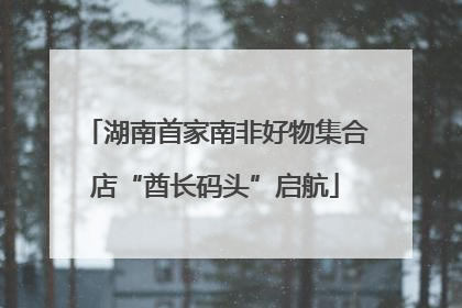 湖南首家南非好物集合店“酋长码头”启航
