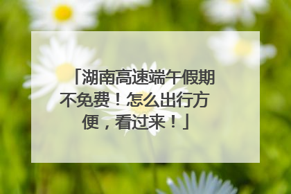 湖南高速端午假期不免费！怎么出行方便，看过来！