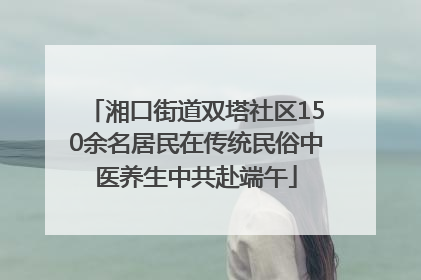 湘口街道双塔社区150余名居民在传统民俗中医养生中共赴端午