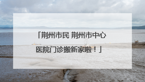 荆州市民 荆州市中心医院门诊搬新家啦！