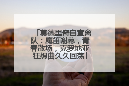 莫德里奇自宣离队：魔笛谢幕，青春散场，克罗地亚狂想曲久久回荡