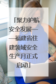聚力护航安全发展——福建省住建领域安全生产月正式启动