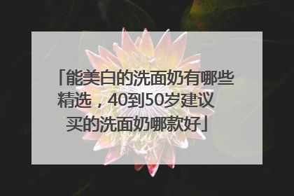 能美白的洗面奶有哪些精选，40到50岁建议买的洗面奶哪款好