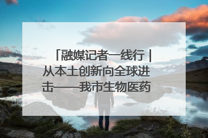 融媒记者一线行｜从本土创新向全球进击——我市生物医药产业破茧突围