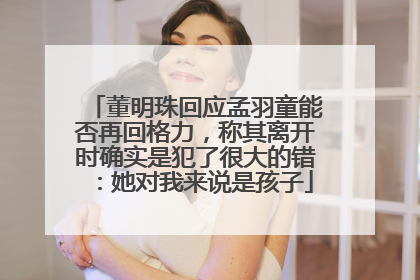 董明珠回应孟羽童能否再回格力，称其离开时确实是犯了很大的错：她对我来说是孩子