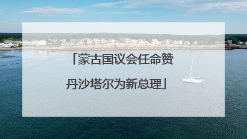 蒙古国议会任命赞丹沙塔尔为新总理