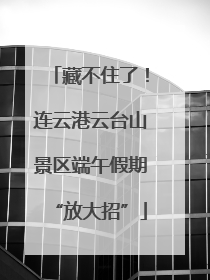 藏不住了！连云港云台山景区端午假期“放大招”