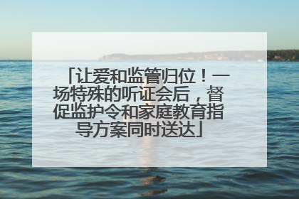 让爱和监管归位！一场特殊的听证会后，督促监护令和家庭教育指导方案同时送达