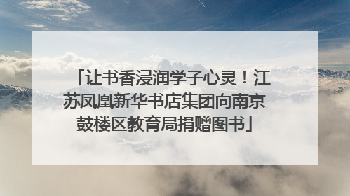 让书香浸润学子心灵！江苏凤凰新华书店集团向南京鼓楼区教育局捐赠图书