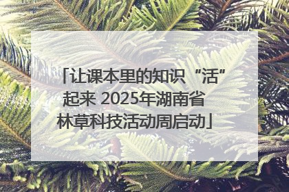 让课本里的知识“活”起来 2025年湖南省林草科技活动周启动