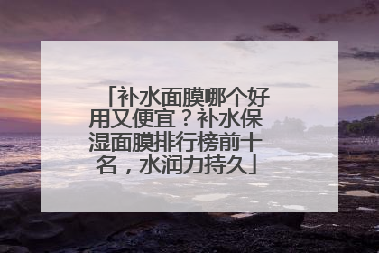 补水面膜哪个好用又便宜？补水保湿面膜排行榜前十名，水润力持久