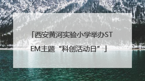 西安黄河实验小学举办STEM主题“科创活动日”